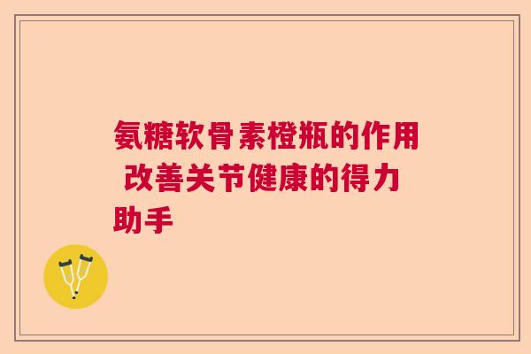 氨糖软骨素橙瓶的作用 改善关节健康的得力助手 氨糖软骨素橙瓶的作用 改善关节健康的得力助手