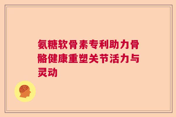 氨糖软骨素专利助力骨骼健康重塑关节活力与灵动