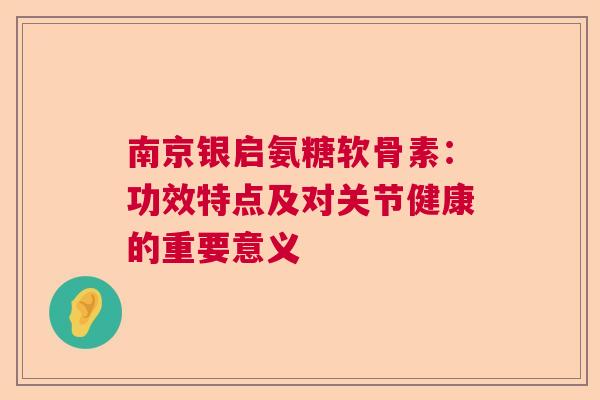 南京银启氨糖软骨素：功效特点及对关节健康的重要意义