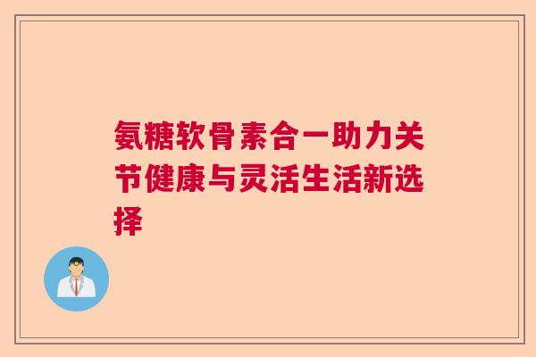 氨糖软骨素合一助力关节健康与灵活生活新选择