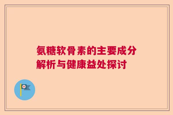氨糖软骨素的主要成分解析与健康益处探讨 氨糖软骨素的主要成分解析与健康益处探讨