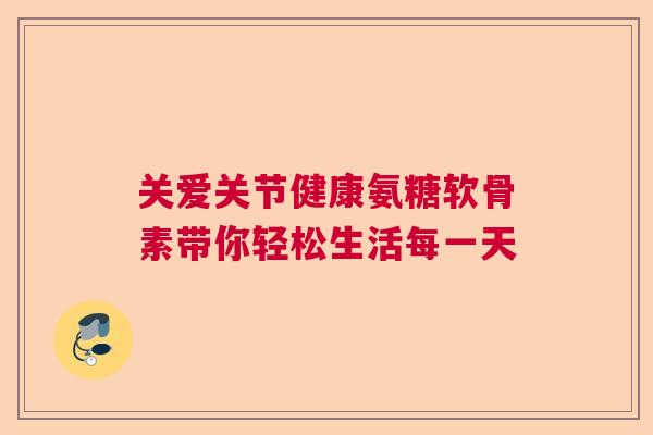 关爱关节健康氨糖软骨素带你轻松生活每一天