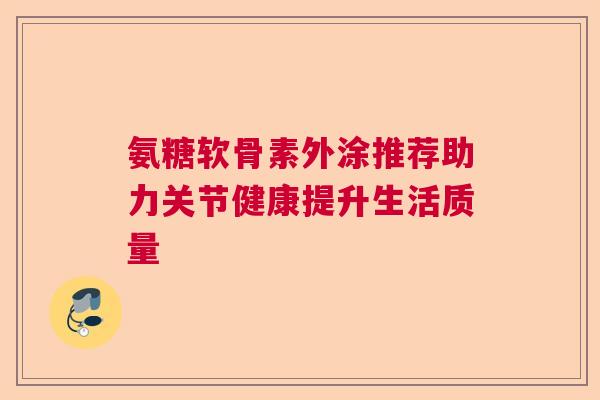 氨糖软骨素外涂推荐助力关节健康提升生活质量