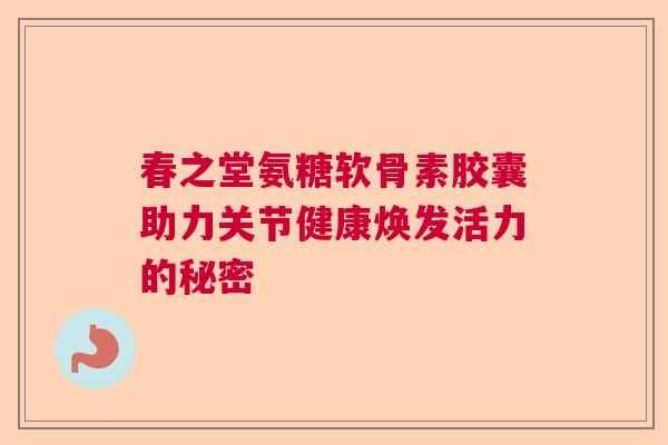 春之堂氨糖软骨素胶囊助力关节健康焕发活力的秘密 春之堂氨糖软骨素胶囊助力关节健康焕发活力的秘密