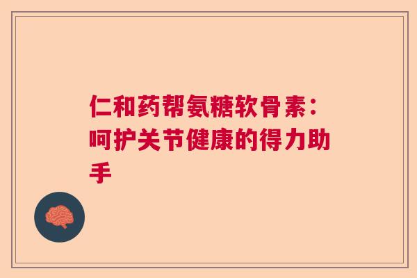 仁和药帮氨糖软骨素：呵护关节健康的得力助手
