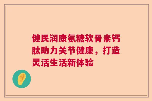 健民润康氨糖软骨素钙肽助力关节健康,打造灵活生活新体验