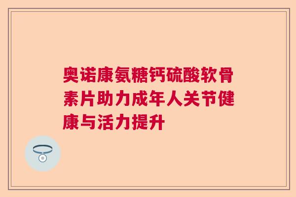 奥诺康氨糖钙硫酸软骨素片助力成年人关节健康与活力提升