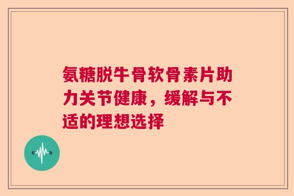 氨糖脱牛骨软骨素片助力关节健康,缓解与不适的理想选择