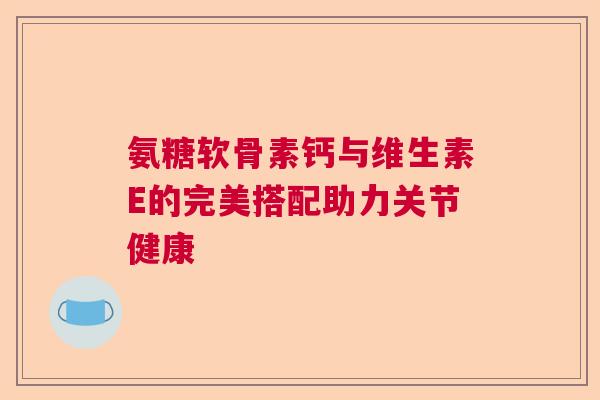 氨糖软骨素钙与维生素E的完美搭配助力关节健康