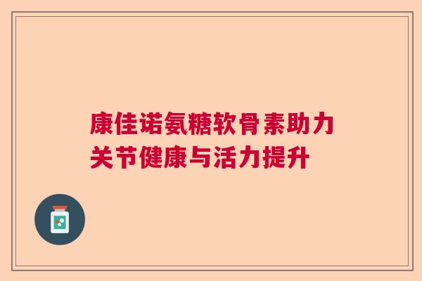 康佳诺氨糖软骨素助力关节健康与活力提升 康佳诺氨糖软骨素助力关节健康与活力提升