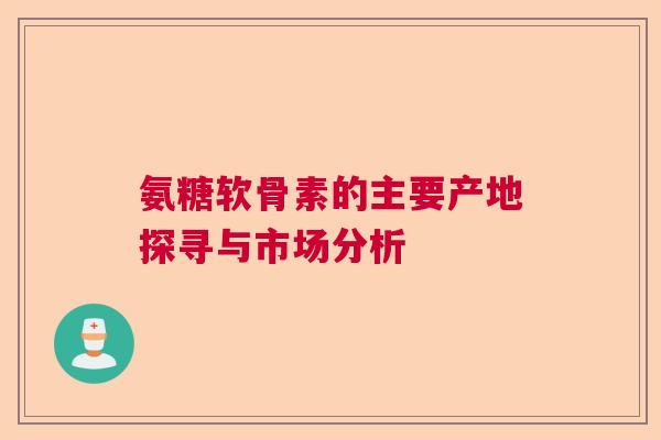氨糖软骨素的主要产地探寻与市场分析