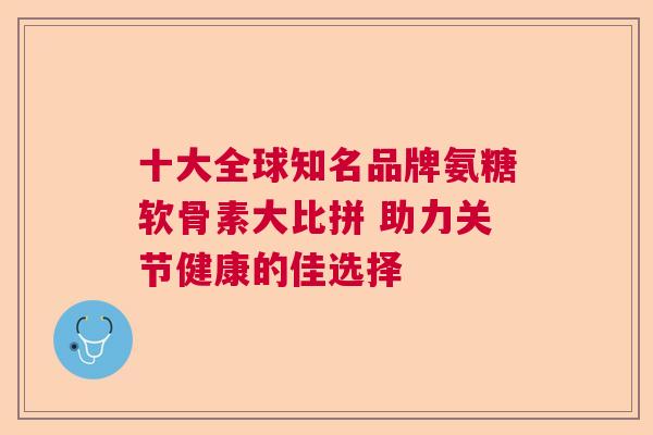 十大全球知名品牌氨糖软骨素大比拼 助力关节健康的佳选择