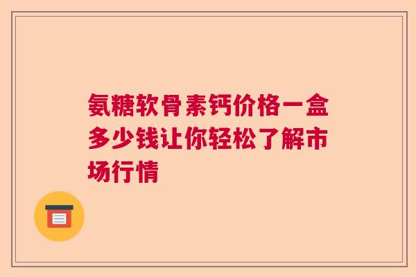 氨糖软骨素钙价格一盒多少钱让你轻松了解市场行情
