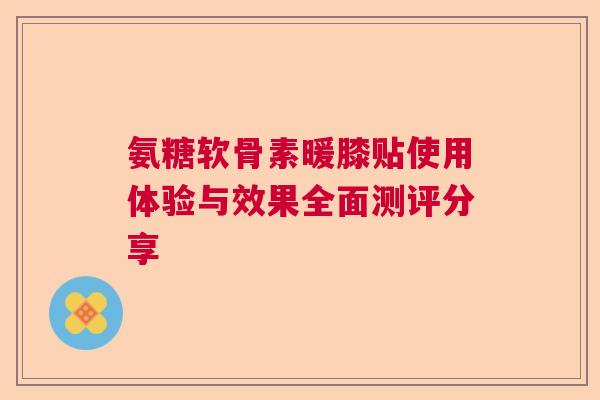氨糖软骨素暖膝贴使用体验与效果全面测评分享