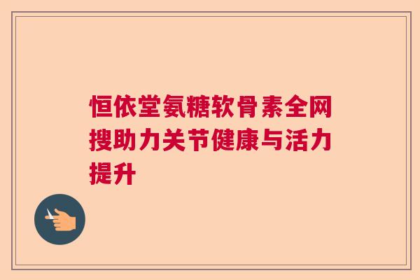 恒依堂氨糖软骨素全网搜助力关节健康与活力提升