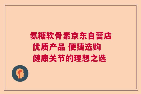 氨糖软骨素京东自营店 优质产品 便捷选购 健康关节的理想之选