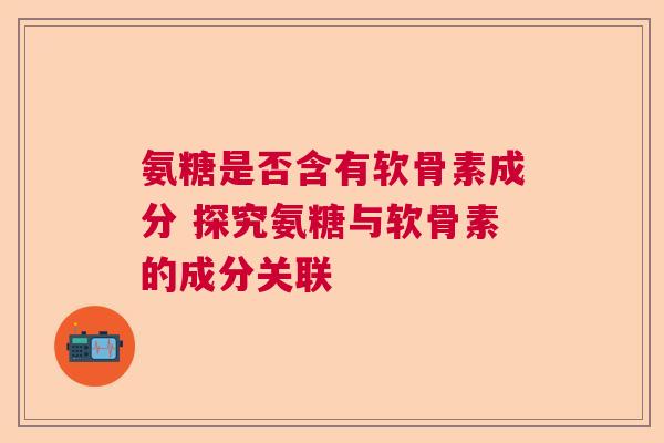 氨糖是否含有软骨素成分 探究氨糖与软骨素的成分关联