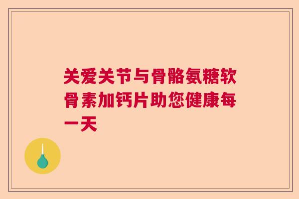 关爱关节与骨骼氨糖软骨素加钙片助您健康每一天