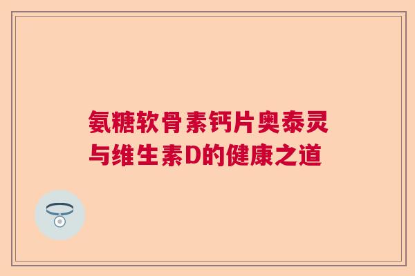 氨糖软骨素钙片奥泰灵与维生素D的健康之道 氨糖软骨素钙片奥泰灵与维生素D的健康之道