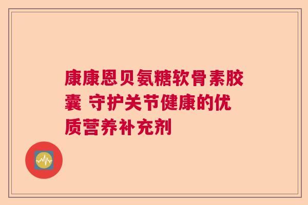 康康恩贝氨糖软骨素胶囊 守护关节健康的优质营养补充剂
