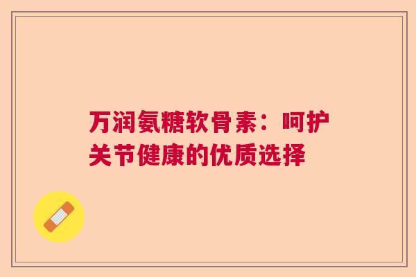 万润氨糖软骨素:呵护关节健康的优质选择