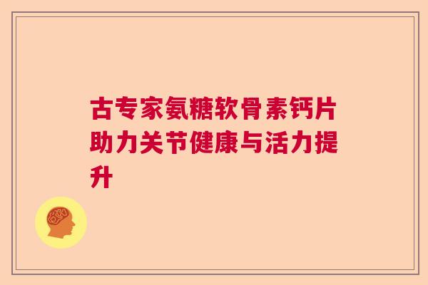 古专家氨糖软骨素钙片助力关节健康与活力提升