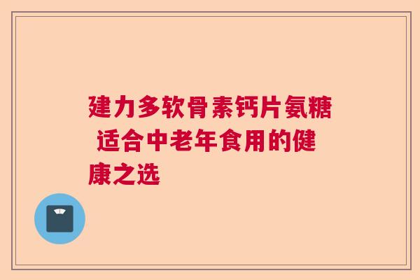 建力多软骨素钙片氨糖 适合中老年食用的健康之选