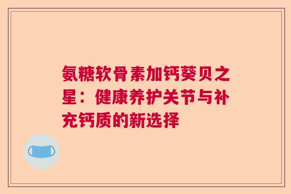氨糖软骨素加钙葵贝之星:健康养护关节与补充钙质的新选择