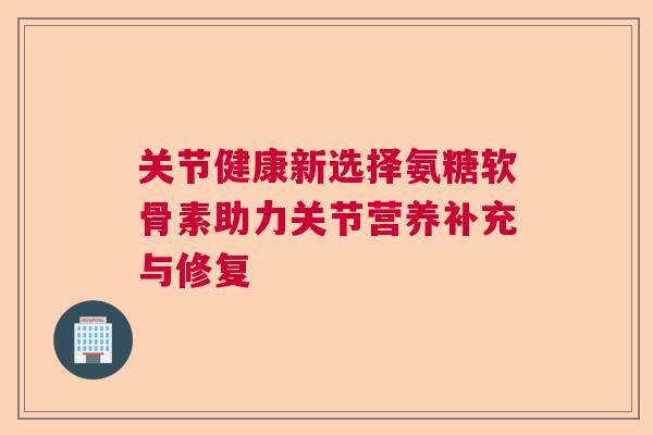 关节健康新选择氨糖软骨素助力关节营养补充与修复