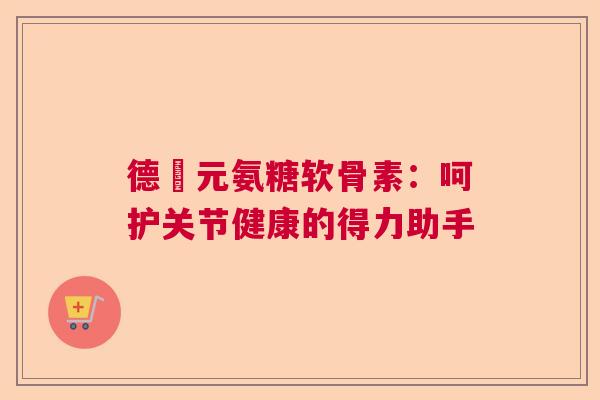 德蓇元氨糖软骨素:呵护关节健康的得力助手