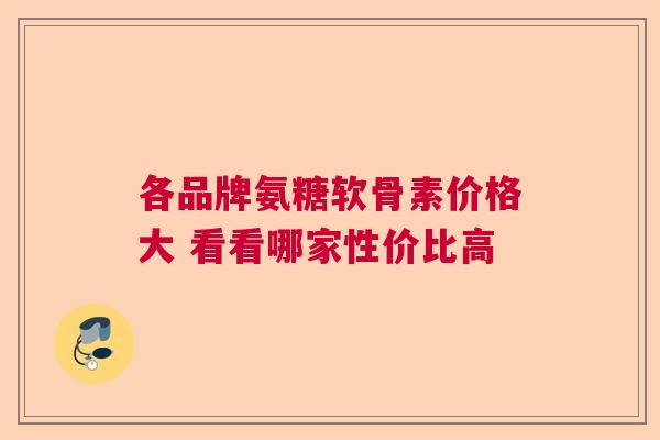 各品牌氨糖软骨素价格大 看看哪家性价比高 各品牌氨糖软骨素价格大 看看哪家性价比高