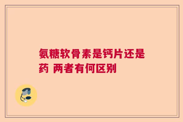 氨糖软骨素是钙片还是药 两者有何区别