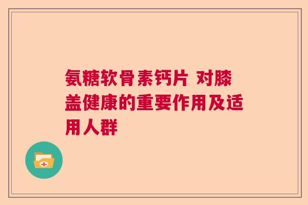 氨糖软骨素钙片 对膝盖健康的重要作用及适用人群