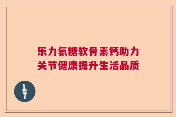 乐力氨糖软骨素钙助力关节健康提升生活品质 乐力氨糖软骨素钙助力关节健康提升生活品质