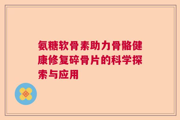 氨糖软骨素助力骨骼健康修复碎骨片的科学探索与应用