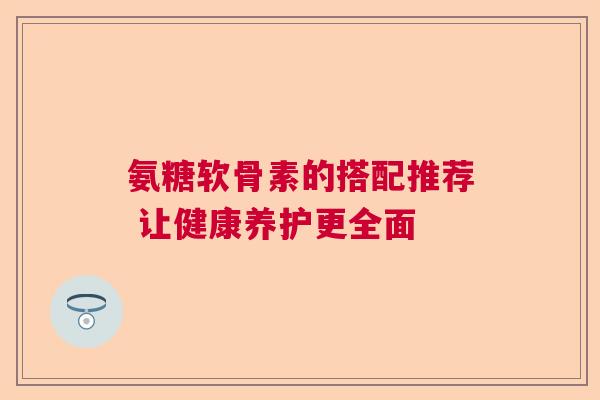 氨糖软骨素的搭配推荐 让健康养护更全面