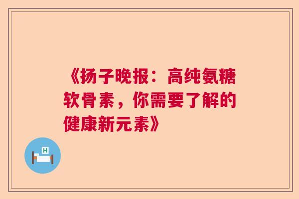 《扬子晚报：高纯氨糖软骨素，你需要了解的健康新元素》