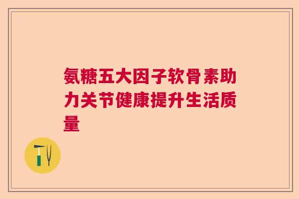氨糖五大因子软骨素助力关节健康提升生活质量