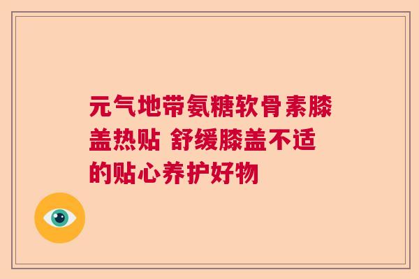 元气地带氨糖软骨素膝盖热贴 舒缓膝盖不适的贴心养护好物