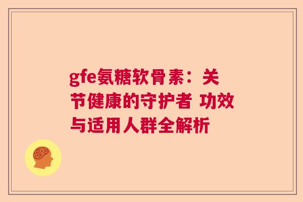gfe氨糖软骨素:关节健康的守护者 功效与适用人群全解析 gfe氨糖软骨素:关节健康的守护者 功效与适用人群全解析