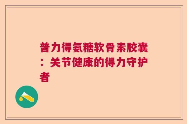 普力得氨糖软骨素胶囊:关节健康的得力守护者