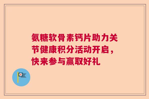 氨糖软骨素钙片助力关节健康积分活动开启,快来参与赢取好礼