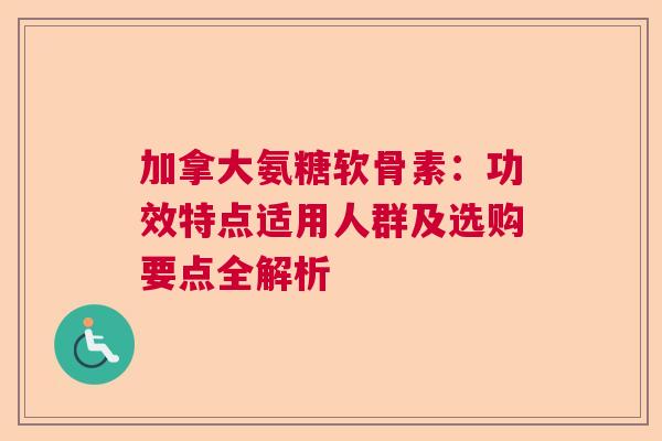 加拿大氨糖软骨素：功效特点适用人群及选购要点全解析