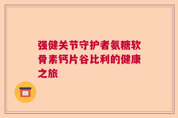 强健关节守护者氨糖软骨素钙片谷比利的健康之旅 强健关节守护者氨糖软骨素钙片谷比利的健康之旅