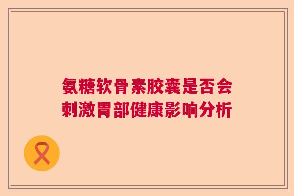 氨糖软骨素胶囊是否会刺激胃部健康影响分析 氨糖软骨素胶囊是否会刺激胃部健康影响分析
