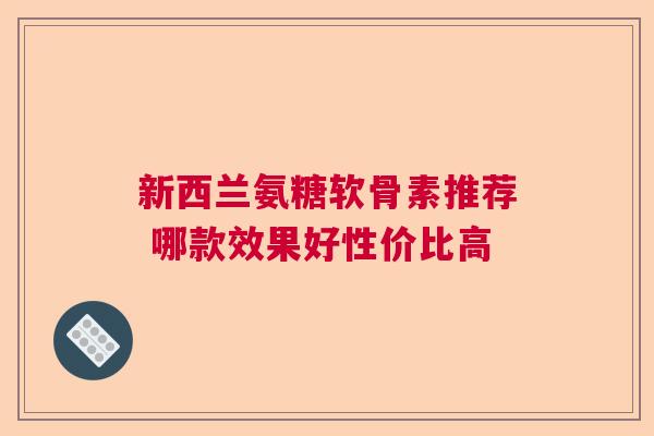 新西兰氨糖软骨素推荐 哪款效果好性价比高 新西兰氨糖软骨素推荐 哪款效果好性价比高
