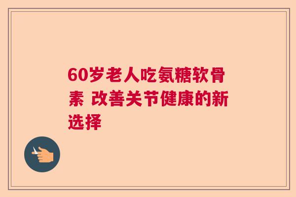 60岁老人吃氨糖软骨素 改善关节健康的新选择