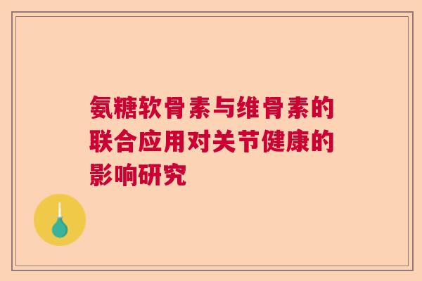 氨糖软骨素与维骨素的联合应用对关节健康的影响研究 氨糖软骨素与维骨素的联合应用对关节健康的影响研究