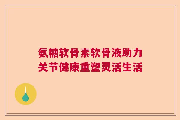 氨糖软骨素软骨液助力关节健康重塑灵活生活