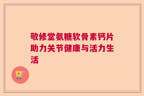 敬修堂氨糖软骨素钙片助力关节健康与活力生活 敬修堂氨糖软骨素钙片助力关节健康与活力生活